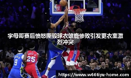 字母哥赛后愤怒撕毁球衣雄鹿惨败引发更衣室激烈冲突